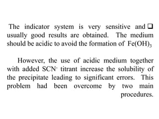 
The indicator system is very sensitive and
usually good results are obtained. The medium
should be acidic to avoid the formation of Fe(OH)3
However, the use of acidic medium together
with added SCN- titrant increase the solubility of
the precipitate leading to significant errors. This
problem had been overcome by two main
procedures.
 