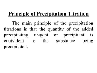 Principle of Precipitation Titration
The main principle of the precipitation
titrations is that the quantity of the added
precipitating reagent or precipitant is
equivalent to the substance being
precipitated.
 