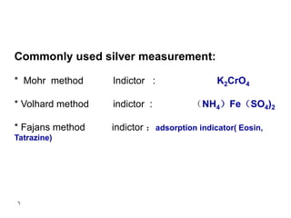 6
Commonly used silver measurement:
* Mohr method Indictor : K2CrO4
* Volhard method indictor : （NH4）Fe（SO4)2
* Fajans method indictor ：adsorption indicator( Eosin,
Tatrazine)
 