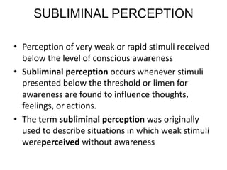 SUBLIMINAL PERCEPTION
• Perception of very weak or rapid stimuli received
below the level of conscious awareness
• Subliminal perception occurs whenever stimuli
presented below the threshold or limen for
awareness are found to influence thoughts,
feelings, or actions.
• The term subliminal perception was originally
used to describe situations in which weak stimuli
wereperceived without awareness
 