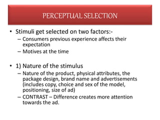 • Stimuli get selected on two factors:-
– Consumers previous experience affects their
expectation
– Motives at the time
• 1) Nature of the stimulus
– Nature of the product, physical attributes, the
package design, brand name and advertisements
(includes copy, choice and sex of the model,
positioning, size of ad)
– CONTRAST – Difference creates more attention
towards the ad.
PERCEPTUAL SELECTION
 