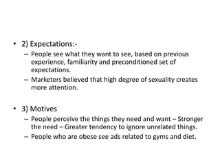 • 2) Expectations:-
– People see what they want to see, based on previous
experience, familiarity and preconditioned set of
expectations.
– Marketers believed that high degree of sexuality creates
more attention.
• 3) Motives
– People perceive the things they need and want – Stronger
the need – Greater tendency to ignore unrelated things.
– People who are obese see ads related to gyms and diet.
 