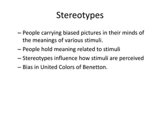 – People carrying biased pictures in their minds of
the meanings of various stimuli.
– People hold meaning related to stimuli
– Stereotypes influence how stimuli are perceived
– Bias in United Colors of Benetton.
Stereotypes
 