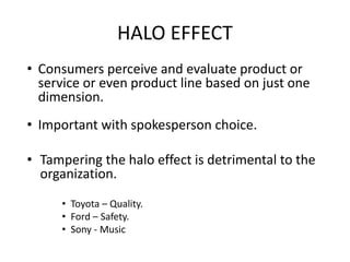 • Consumers perceive and evaluate product or
service or even product line based on just one
dimension.
• Important with spokesperson choice.
• Tampering the halo effect is detrimental to the
organization.
• Toyota – Quality.
• Ford – Safety.
• Sony - Music
HALO EFFECT
 