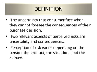 DEFINITION
• The uncertainty that consumer face when
they cannot foresee the consequences of their
purchase decision.
• Two relevant aspects of perceived risks are
uncertainty and consequences.
• Perception of risk varies depending on the
person, the product, the situation, and the
culture.
 