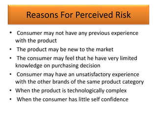 Reasons For Perceived Risk
• Consumer may not have any previous experience
with the product
• The product may be new to the market
• The consumer may feel that he have very limited
knowledge on purchasing decision
• Consumer may have an unsatisfactory experience
with the other brands of the same product category
• When the product is technologically complex
• When the consumer has little self confidence
 