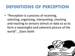 DEFINITIONS OF PERCEPTION
• “Perception is a process of receiving,
selecting, organising, interpreting, checking
and reacting to sensory stimuli or data so as to
form a meaningful and coherent picture of the
world”. _Davis Keith
 