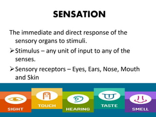 The immediate and direct response of the
sensory organs to stimuli.
Stimulus – any unit of input to any of the
senses.
Sensory receptors – Eyes, Ears, Nose, Mouth
and Skin
SENSATION
 