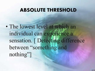 ABSOLUTE THRESHOLD
• The lowest level at which an
individual can experience a
sensation. [ Detecting difference
between “something and
nothing”]
 