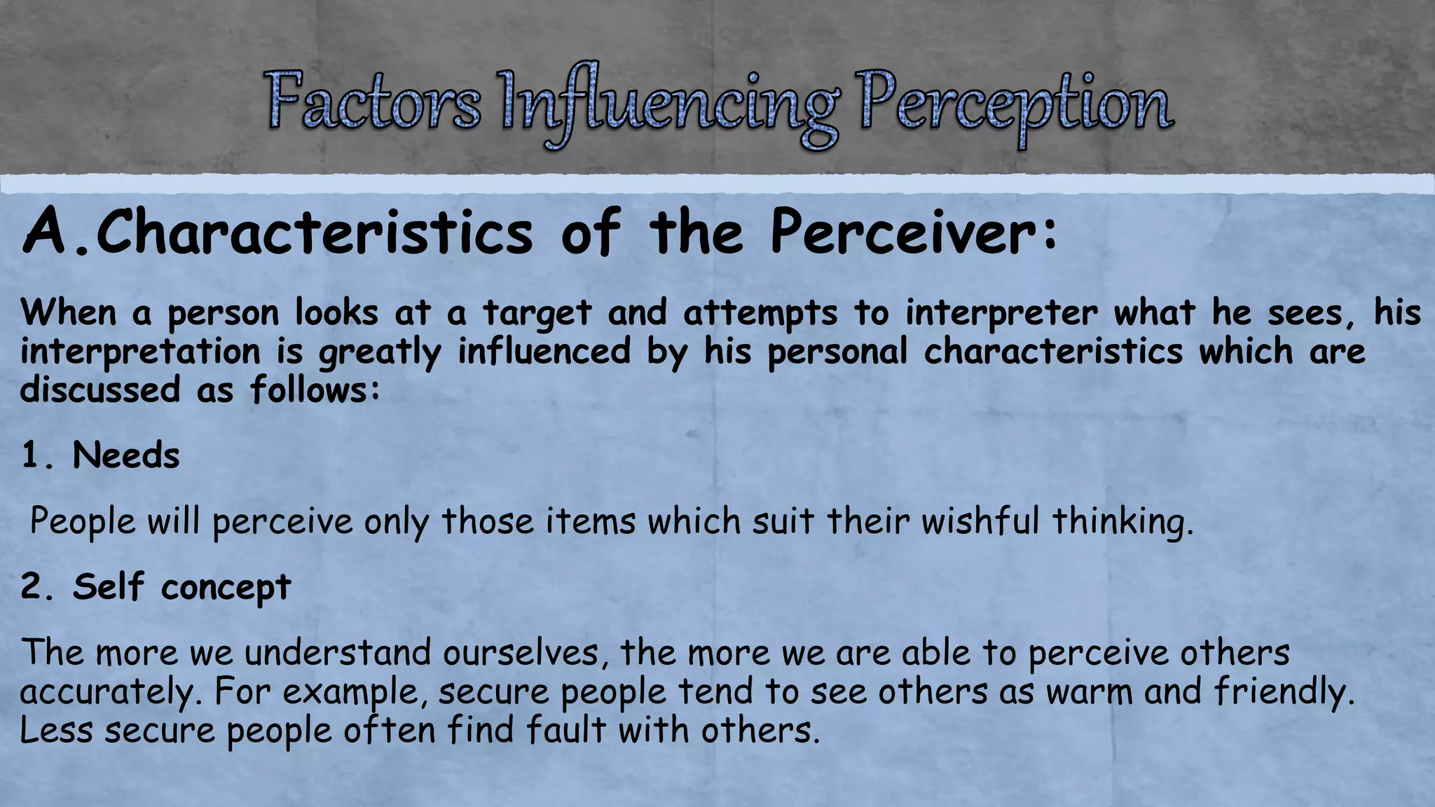 A.Characteristics of the Perceiver:
When a person looks at a target and attempts to interpreter what he sees, his
interpretation is greatly influenced by his personal characteristics which are
discussed as follows:
1. Needs
People will perceive only those items which suit their wishful thinking.
2. Self concept
The more we understand ourselves, the more we are able to perceive others
accurately. For example, secure people tend to see others as warm and friendly.
Less secure people often find fault with others.
 