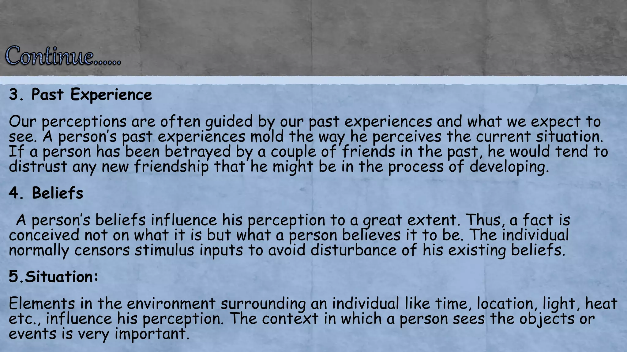 3. Past Experience
Our perceptions are often guided by our past experiences and what we expect to
see. A person’s past experiences mold the way he perceives the current situation.
If a person has been betrayed by a couple of friends in the past, he would tend to
distrust any new friendship that he might be in the process of developing.
4. Beliefs
A person’s beliefs influence his perception to a great extent. Thus, a fact is
conceived not on what it is but what a person believes it to be. The individual
normally censors stimulus inputs to avoid disturbance of his existing beliefs.
5.Situation:
Elements in the environment surrounding an individual like time, location, light, heat
etc., influence his perception. The context in which a person sees the objects or
events is very important.
 