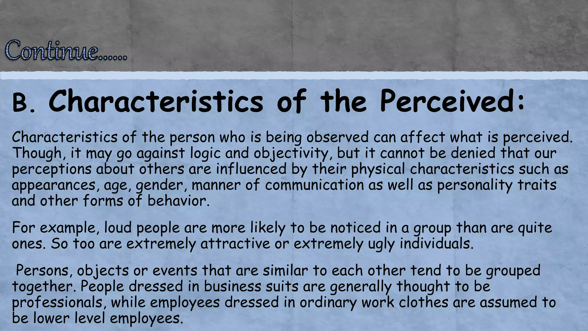 B. Characteristics of the Perceived:
Characteristics of the person who is being observed can affect what is perceived.
Though, it may go against logic and objectivity, but it cannot be denied that our
perceptions about others are influenced by their physical characteristics such as
appearances, age, gender, manner of communication as well as personality traits
and other forms of behavior.
For example, loud people are more likely to be noticed in a group than are quite
ones. So too are extremely attractive or extremely ugly individuals.
Persons, objects or events that are similar to each other tend to be grouped
together. People dressed in business suits are generally thought to be
professionals, while employees dressed in ordinary work clothes are assumed to
be lower level employees.
 