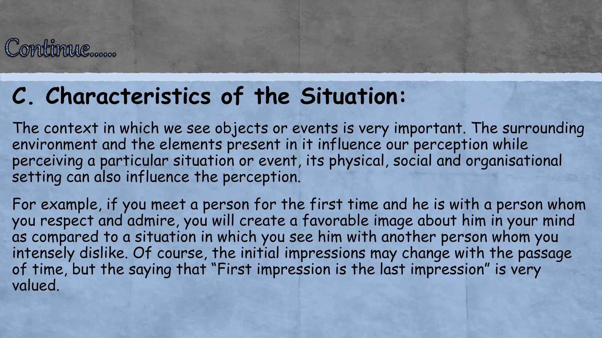 C. Characteristics of the Situation:
The context in which we see objects or events is very important. The surrounding
environment and the elements present in it influence our perception while
perceiving a particular situation or event, its physical, social and organisational
setting can also influence the perception.
For example, if you meet a person for the first time and he is with a person whom
you respect and admire, you will create a favorable image about him in your mind
as compared to a situation in which you see him with another person whom you
intensely dislike. Of course, the initial impressions may change with the passage
of time, but the saying that “First impression is the last impression” is very
valued.
 