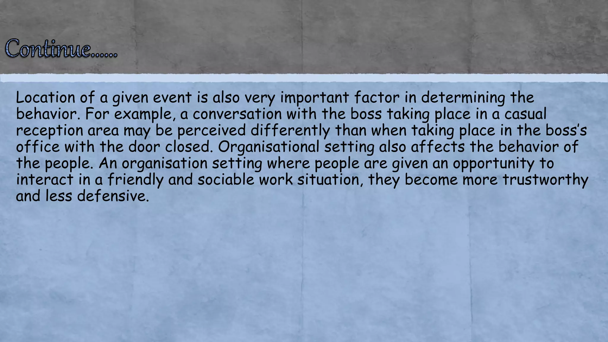 Location of a given event is also very important factor in determining the
behavior. For example, a conversation with the boss taking place in a casual
reception area may be perceived differently than when taking place in the boss’s
office with the door closed. Organisational setting also affects the behavior of
the people. An organisation setting where people are given an opportunity to
interact in a friendly and sociable work situation, they become more trustworthy
and less defensive.
 