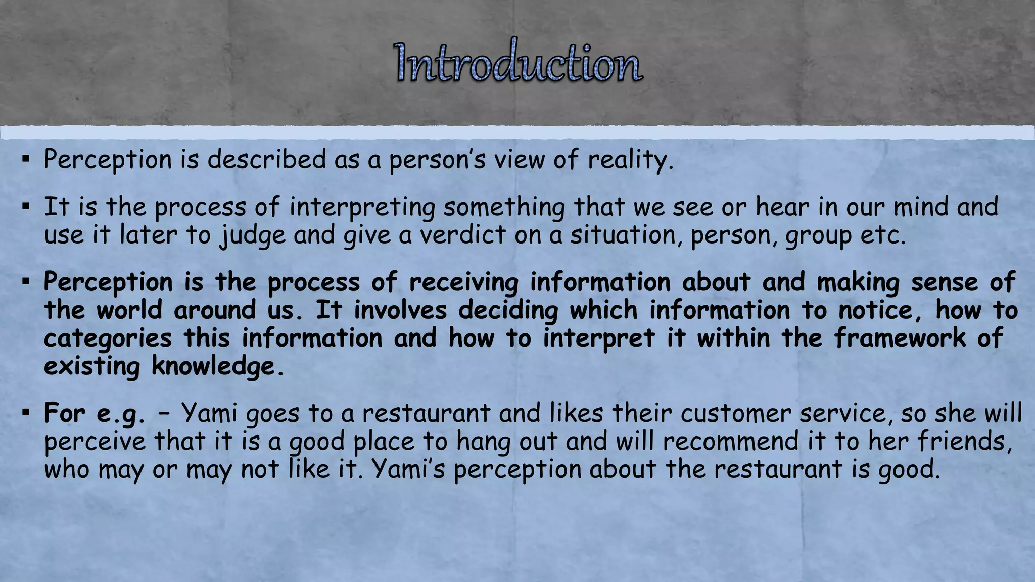 ▪ Perception is described as a person’s view of reality.
▪ It is the process of interpreting something that we see or hear in our mind and
use it later to judge and give a verdict on a situation, person, group etc.
▪ Perception is the process of receiving information about and making sense of
the world around us. It involves deciding which information to notice, how to
categories this information and how to interpret it within the framework of
existing knowledge.
▪ For e.g. – Yami goes to a restaurant and likes their customer service, so she will
perceive that it is a good place to hang out and will recommend it to her friends,
who may or may not like it. Yami’s perception about the restaurant is good.
 