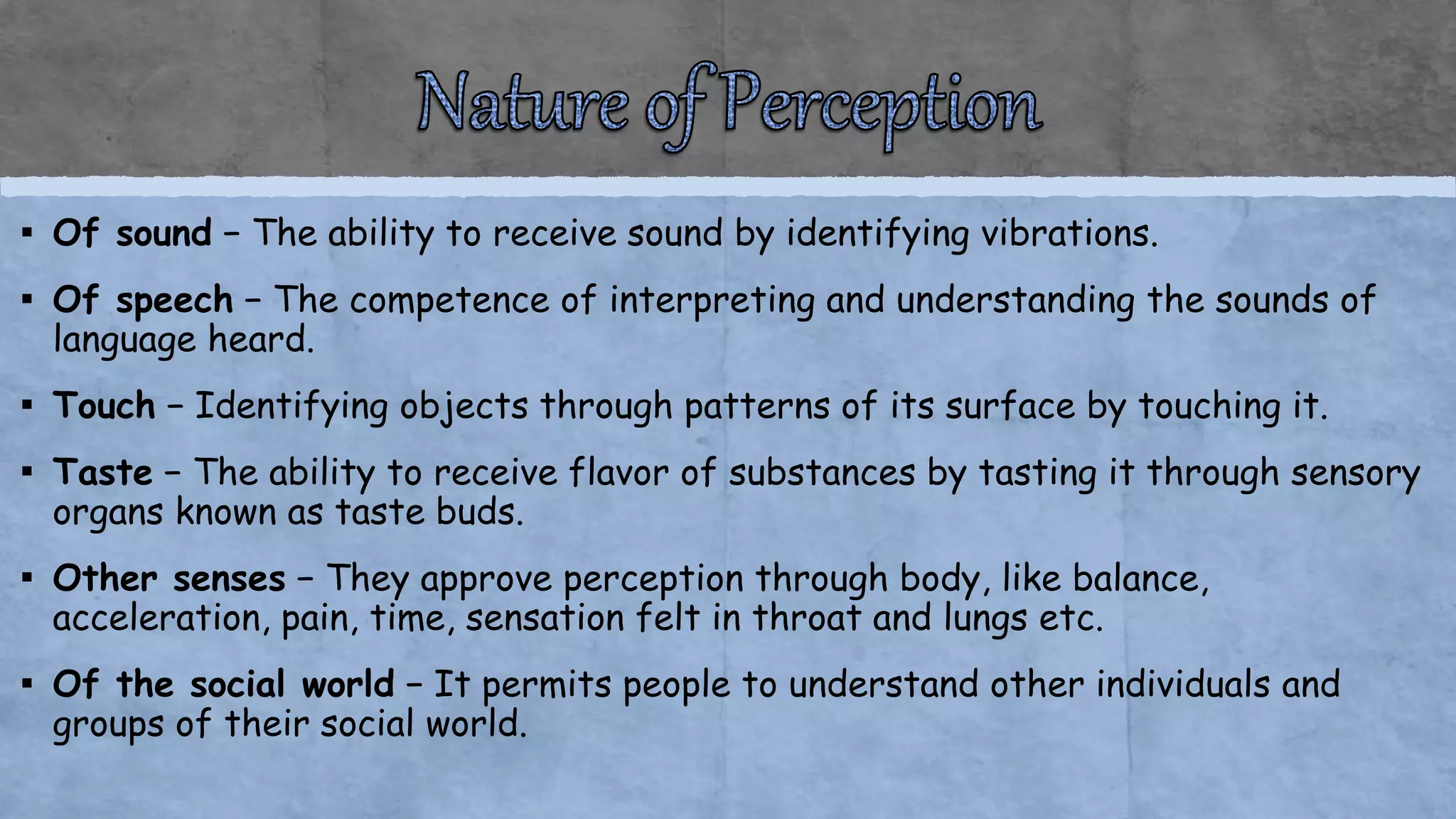 ▪ Of sound − The ability to receive sound by identifying vibrations.
▪ Of speech − The competence of interpreting and understanding the sounds of
language heard.
▪ Touch − Identifying objects through patterns of its surface by touching it.
▪ Taste − The ability to receive flavor of substances by tasting it through sensory
organs known as taste buds.
▪ Other senses − They approve perception through body, like balance,
acceleration, pain, time, sensation felt in throat and lungs etc.
▪ Of the social world − It permits people to understand other individuals and
groups of their social world.
 