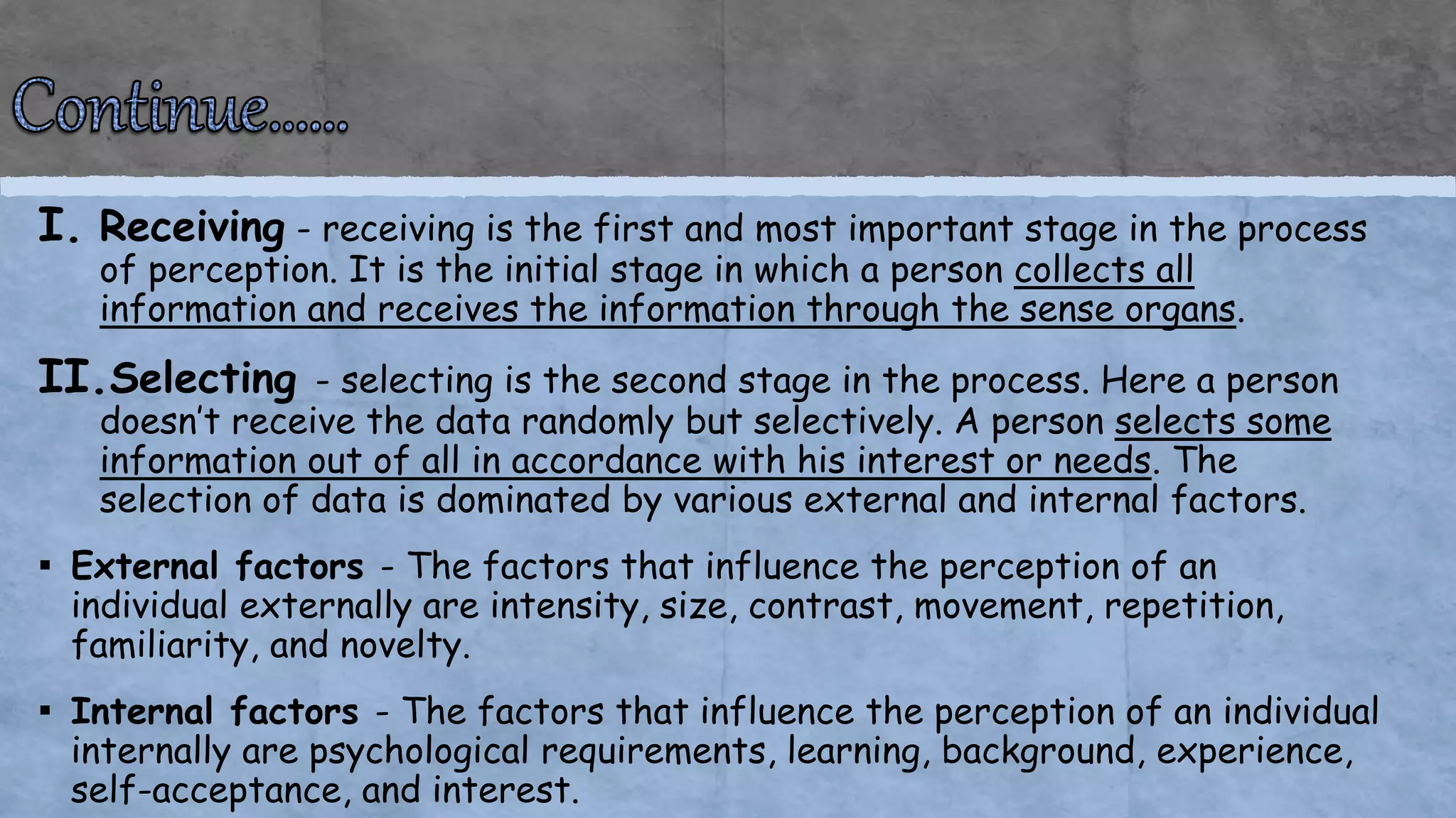 I. Receiving - receiving is the first and most important stage in the process
of perception. It is the initial stage in which a person collects all
information and receives the information through the sense organs.
II.Selecting - selecting is the second stage in the process. Here a person
doesn’t receive the data randomly but selectively. A person selects some
information out of all in accordance with his interest or needs. The
selection of data is dominated by various external and internal factors.
▪ External factors - The factors that influence the perception of an
individual externally are intensity, size, contrast, movement, repetition,
familiarity, and novelty.
▪ Internal factors - The factors that influence the perception of an individual
internally are psychological requirements, learning, background, experience,
self-acceptance, and interest.
 