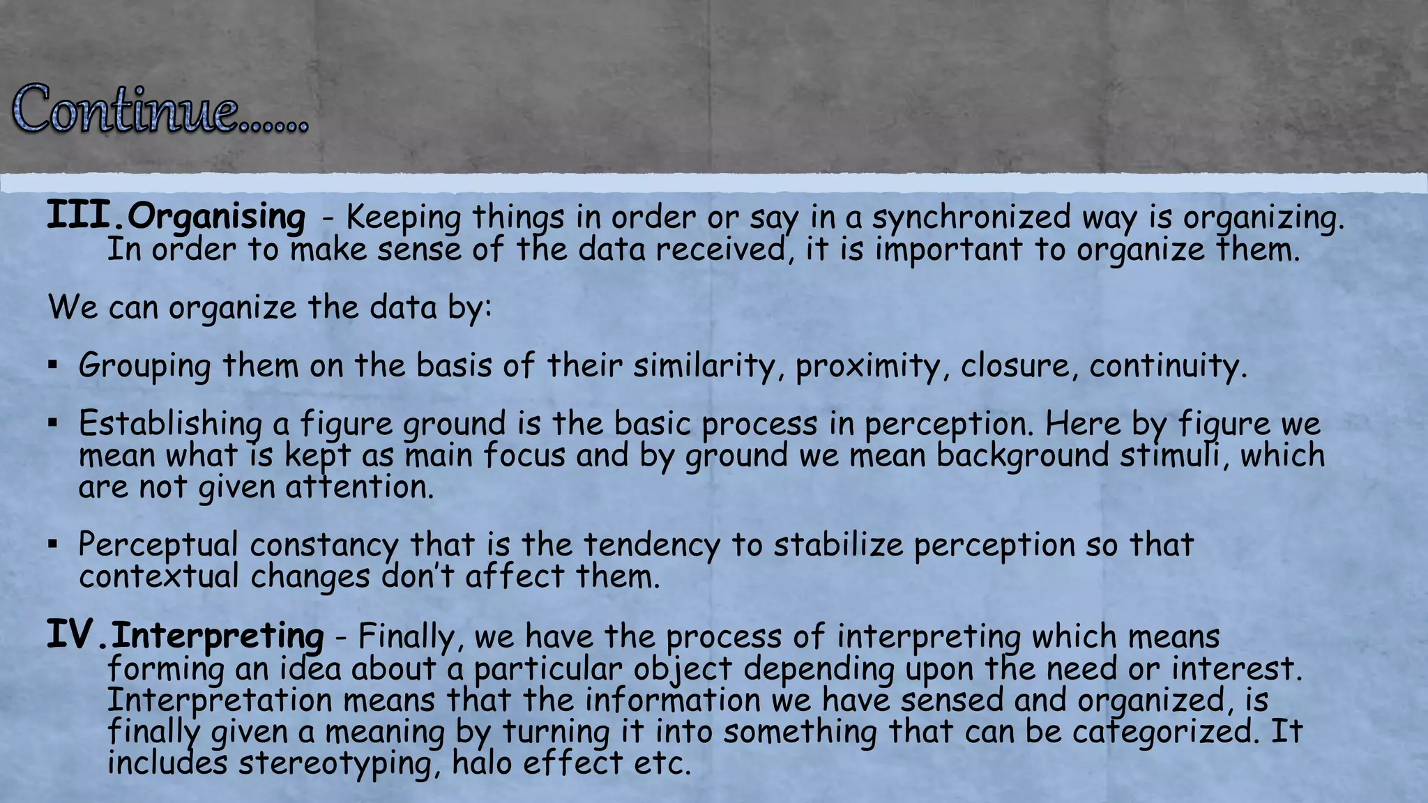 III.Organising - Keeping things in order or say in a synchronized way is organizing.
In order to make sense of the data received, it is important to organize them.
We can organize the data by:
▪ Grouping them on the basis of their similarity, proximity, closure, continuity.
▪ Establishing a figure ground is the basic process in perception. Here by figure we
mean what is kept as main focus and by ground we mean background stimuli, which
are not given attention.
▪ Perceptual constancy that is the tendency to stabilize perception so that
contextual changes don’t affect them.
IV.Interpreting - Finally, we have the process of interpreting which means
forming an idea about a particular object depending upon the need or interest.
Interpretation means that the information we have sensed and organized, is
finally given a meaning by turning it into something that can be categorized. It
includes stereotyping, halo effect etc.
 