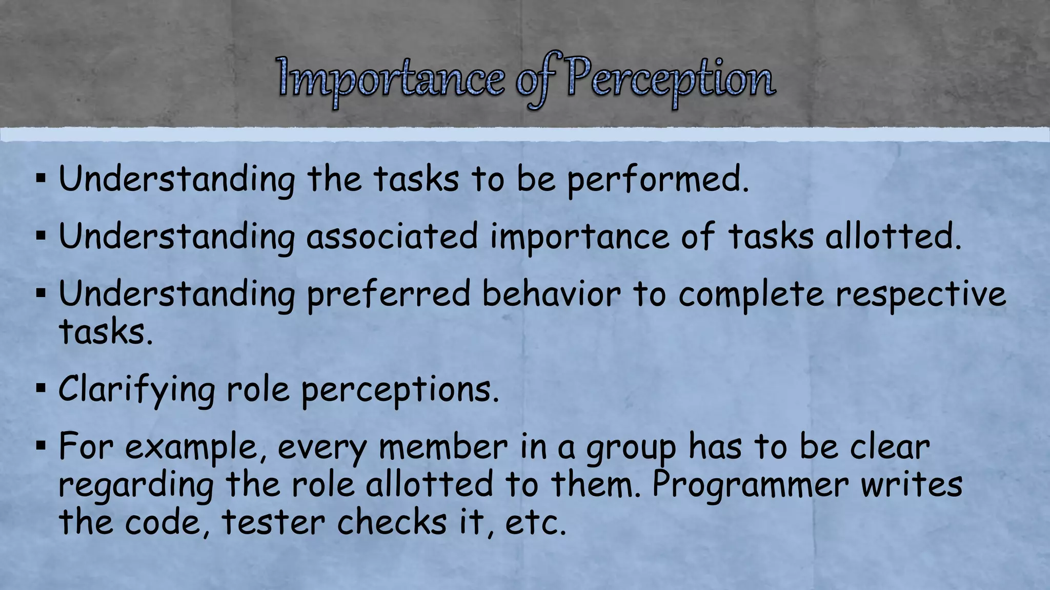 ▪ Understanding the tasks to be performed.
▪ Understanding associated importance of tasks allotted.
▪ Understanding preferred behavior to complete respective
tasks.
▪ Clarifying role perceptions.
▪ For example, every member in a group has to be clear
regarding the role allotted to them. Programmer writes
the code, tester checks it, etc.
 
