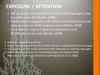 EXPOSURE / ATTENTION
  • UK consumers are exposed to at least 2000 messages a day
    but only notice 5% (Blythe, 2008)
  • Americans are exposed to 18 million unsolicited phone calls
    daily and receive 3000 coupons a year (Blythe, 2008)
  • Consumers in Italy and Spain are exposed to over
    20,000 adverts per year (Blythe, 2008)

 Increase in advertising clutter
 There is no guarantee that the market will see or pay attention to messages
 Consumers scan the media and focus their attention on relevant messages
  [Initial attention] where as if something does not interest them
  they carry on scanning [persistent scanning] (Evans et al, 2006)
 
