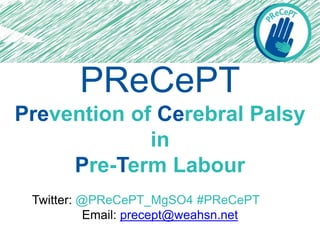 PReCePT
Prevention of Cerebral Palsy
in
Pre-Term Labour
Twitter: @PReCePT_MgSO4 #PReCePT
Email: precept@weahsn.net
 