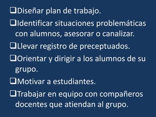 Diseñar plan de trabajo.
Identificar situaciones problemáticas
 con alumnos, asesorar o canalizar.
Llevar registro de preceptuados.
Orientar y dirigir a los alumnos de su
 grupo.
Motivar a estudiantes.
Trabajar en equipo con compañeros
 docentes que atiendan al grupo.
 