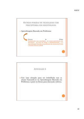 6/6/12	
  




     OUTRAS FORMAS DE TRABALHAR COM
          PRECEPTORIA EM ODONTOLOGIA


  Aprendizagem   Baseada em Problemas



           Leitura                    do                   Artigo:
           Trabalhando com estratégias de ensino-aprendizado por
           descoberta na área da saúde: a problematização e a
           aprendizagem baseada em problemas de autoria de Cyrino
           e Toralles-Pereira (2004).




                    ATIVIDADE 5



  Crieuma situação para ser trabalhada com os
  alunos baseando-se na Aprendizagem Baseada em
  Problemas e poste no fórum para discussão coletiva.




                                                                          10	
  
 