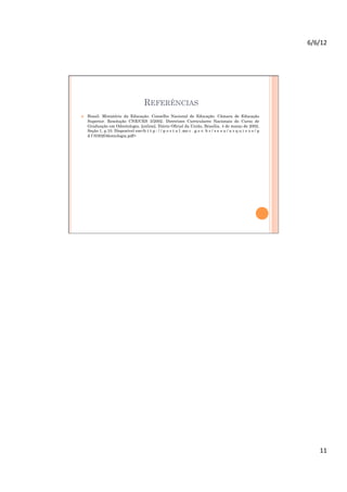 6/6/12	
  




                                       REFERÊNCIAS
    Brasil. Ministério da Educação. Conselho Nacional de Educação. Câmara de Educação
     Superior. Resolução CNE/CES 3/2002. Diretrizes Curriculares Nacionais do Curso de
     Graduação em Odontologia. [online]. Diário Oficial da União, Brasília, 4 de março de 2002.
     Seção 1, p.10. Disponível em<h t t p : / / p o r t a l .me c . g o v. b r / s e s u / a r q u i v o s / p
     d f /0302Odontologia.pdf>




                                                                                                                      11	
  
 