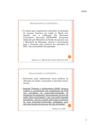 6/6/12	
  




         ANALISANDO O CONTEXTO....


  O esforço para implementar alterações na formação
  de recursos humanos em saúde no Brasil teve
  impulso com a publicação das Diretrizes
  Curriculares Nacionais (DCN/2002), documento
  elaborado pelo Ministério da Saúde em parceria com
  o Ministério da Educação, visando à reorientação
  para a formação mais próxima dos princípios do
  SUS e das necessidades da população.




             Trajman et al., 2009; Rendeiro, Olival e Bavaresco, 2010.




        ANALISANDO O CONTEXTO....

  Entretanto,
             para implementar novas políticas de
  educação em saúde, é necessária a interação ensino-
  serviço.

  Segundo  Trajman e colaboradores (2009) “torna-se
  evidente o envolvimento dos profissionais do SUS
  com atividades de supervisão/orientação de
  estudantes de graduação/ pós-graduação da área da
  saúde. Esse envolvimento – que vem sendo nomeado
  preceptoria – não só é recente como exige o acréscimo
  de uma formação/aculturação pedagógica para
  além das funções técnicas que lhe são atribuídas”.

                                             Trajman et al., 2009




                                                                                2	
  
 
