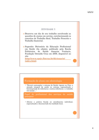6/6/12	
  




                       ATIVIDADE 1
  Descreva um dia de seu trabalho envolvendo as
  questões de ensino em serviço, correlacionando os
  conceitos de Trabalho Real, Trabalho Prescrito e
  Trabalho Imaterial.

  Sugestão: Dicionário da Educação Profissional
  em Saúde (2a edição), publicado pela Escola
  Politécnica de Saúde Joaquim Venâncio,
  Fundação Oswaldo Cruz em 2009, disponível no
  site
  http://www.epsjv.fiocruz.br/dicionario/
  index.html.




 Formação do aluno em odontologia
  •  “Deverá contemplar o sistema de Saúde vigente no País, a
     atenção integral da saúde no sistema regionalizado e
     hierarquizado de referência e contra-referência e o trabalho
     em equipe...”

 Papel do profissional dos serviços de saúde/
 preceptor

  •  Alterar a prática focada no atendimento individual,
     especializado e desconectado da realidade local.




                                                                           4	
  
 