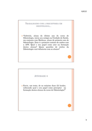 6/6/12	
  




    TRABALHANDO COM A PRECEPTORIA EM
             ODONTOLOGIA...




  “Gabriela,aluna do último ano do curso de
  Odontologia, inicia seu estágio na Unidade de Saúde,
  em conjunto com Matheus, aluno do primeiro ano de
  Odontologia. Esta é o primeiro contato de ambos com
  a APS. Qual o seu papel como ator na formação
  destes alunos? Quais questões de núcleo da
  Odontologia você debateria com os alunos?




                ATIVIDADE 4



  Envie,um texto, de no máximo duas (2) laudas,
  enfocando qual o seu papel como preceptor na
  formação destes alunos do curso de Odontologia?”




                                                                9	
  
 