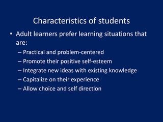 • Adult learners prefer learning situations that
are:
– Practical and problem-centered
– Promote their positive self-esteem
– Integrate new ideas with existing knowledge
– Capitalize on their experience
– Allow choice and self direction
Characteristics of students
 