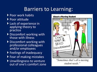 Barriers to Learning:
 Poor work habits
 Poor attitude
 Lack of experience in
applying theory to
practice
 Discomfort working with
those with illness
 Discomfort working with
professional colleagues
and/or employees
 Feelings of inadequacy
 Fear of making mistakes
 Unwillingness to venture
out of one’s comfort zone
 
