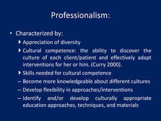 • Characterized by:
 Appreciation of diversity
 Cultural competence: the ability to discover the
culture of each client/patient and effectively adapt
interventions for her or him. (Curry 2000).
 Skills needed for cultural competence
– Become more knowledgeable about different cultures
– Develop flexibility in approaches/interventions
– Identify and/or develop culturally appropriate
education approaches, techniques, and materials
Professionalism:
 