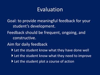 Goal: to provide meaningful feedback for your
student’s development.
Feedback should be frequent, ongoing, and
constructive.
Aim for daily feedback
 Let the student know what they have done well
 Let the student know what they need to improve
 Let the student plot a course of action
Evaluation
 