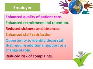 Employer
Enhanced quality of patient care.
Enhanced recruitment and retention.
Reduced sickness and absences.
Enhanced staff satisfaction
Opportunity to identify those staff
that require additional support or a
change of role.
Reduced risk of complaints.
 