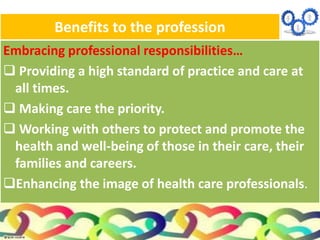 Benefits to the profession
Embracing professional responsibilities…
 Providing a high standard of practice and care at
all times.
 Making care the priority.
 Working with others to protect and promote the
health and well-being of those in their care, their
families and careers.
Enhancing the image of health care professionals.
 