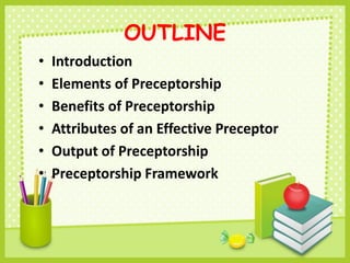 OUTLINE
• Introduction
• Elements of Preceptorship
• Benefits of Preceptorship
• Attributes of an Effective Preceptor
• Output of Preceptorship
• Preceptorship Framework
 