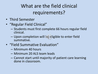What are the field clinical
requirements?
• Third Semester
• “Regular Field Clinical”
– Students must first complete 66 hours regular field
clinical.
– Upon completion will be eligible to enter field
summative.
• “Field Summative Evaluation”
– Minimum 40 hours
– Minimum 20 ALS team leads
– Cannot start until majority of patient care learning
done in classroom.
 