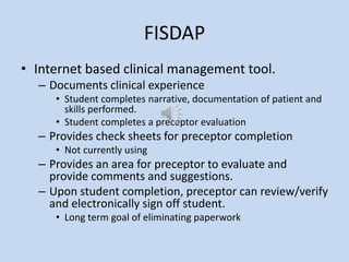 FISDAP
• Internet based clinical management tool.
– Documents clinical experience
• Student completes narrative, documentation of patient and
skills performed.
• Student completes a preceptor evaluation
– Provides check sheets for preceptor completion
• Not currently using
– Provides an area for preceptor to evaluate and
provide comments and suggestions.
– Upon student completion, preceptor can review/verify
and electronically sign off student.
• Long term goal of eliminating paperwork
 