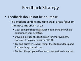 Feedback Strategy
• Feedback should not be a surprise
– If a student exhibits multiple weak areas focus on
the most important area
• Goal being to shape behavior, not making the whole
experience very negative.
• Develop a student specific plan for improvement,
document on paperwork or FISDAP.
• Try and discover several things the student does good
for one thing they do not.
• Contact the program if concerns are serious in nature.
 