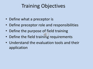 Training Objectives
• Define what a preceptor is
• Define preceptor role and responsibilities
• Define the purpose of field training
• Define the field training requirements
• Understand the evaluation tools and their
application
 