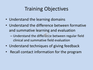 Training Objectives
• Understand the learning domains
• Understand the difference between formative
and summative learning and evaluation
– Understand the difference between regular field
clinical and summative field evaluation
• Understand techniques of giving feedback
• Recall contact information for the program
 