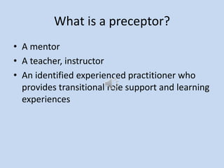 What is a preceptor?
• A mentor
• A teacher, instructor
• An identified experienced practitioner who
provides transitional role support and learning
experiences
 