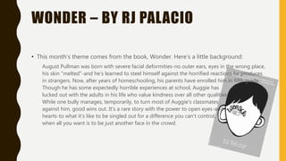 WONDER – BY RJ PALACIO
• This month’s theme comes from the book, Wonder. Here’s a little background:
August Pullman was born with severe facial deformities-no outer ears, eyes in the wrong place,
his skin "melted"-and he's learned to steel himself against the horrified reactions he produces
in strangers. Now, after years of homeschooling, his parents have enrolled him in fifth grade.
Though he has some expectedly horrible experiences at school, Auggie has
lucked out with the adults in his life who value kindness over all other qualities.
While one bully manages, temporarily, to turn most of Auggie's classmates
against him, good wins out. It's a rare story with the power to open eyes-and
hearts-to what it's like to be singled out for a difference you can't control,
when all you want is to be just another face in the crowd.
 