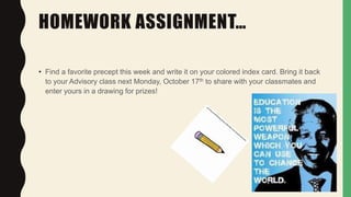 HOMEWORK ASSIGNMENT…
• Find a favorite precept this week and write it on your colored index card. Bring it back
to your Advisory class next Monday, October 17th to share with your classmates and
enter yours in a drawing for prizes!
 