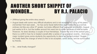 ANOTHER SHORT SNIPPET OF
WONDER… BY R.J. PALACIO
• (Without giving the entire story away!)
• August deals with some very difficult situations and is not accepted by many of his peers
(remember from last week… he has some facial deformities from birth). He is a normal,
ordinary kid like any other 5th grader, but looks different than everyone around him. August
just wants to fit in, but the bullies around him want him to suffer because of how he looks.
However, he does develop a couple of true friendships. Toward the end of the school year,
there is a shift in how he is treated overall after a series of up and down events... And one
major incident gives some students the opportunity to stand up for, and protect “Auggie.”
He finally feels the change of what it’s like to be accepted, cared about, and be surrounded
by friends.
• So… what finally changed?
 