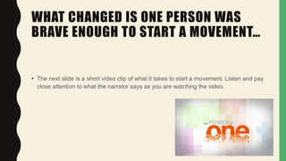 WHAT CHANGED IS ONE PERSON WAS
BRAVE ENOUGH TO START A MOVEMENT…
• The next slide is a short video clip of what it takes to start a movement. Listen and pay
close attention to what the narrator says as you are watching the video.
 