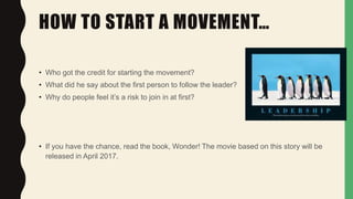 HOW TO START A MOVEMENT…
• Who got the credit for starting the movement?
• What did he say about the first person to follow the leader?
• Why do people feel it’s a risk to join in at first?
• If you have the chance, read the book, Wonder! The movie based on this story will be
released in April 2017.
 