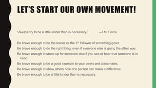 LET’S START OUR OWN MOVEMENT!
“Always try to be a little kinder than is necessary.” --J.M. Barrie
Be brave enough to be the leader or the 1st follower of something good.
Be brave enough to do the right thing, even if everyone else is going the other way.
Be brave enough to stand up for someone else if you see or hear that someone is in
need.
Be brave enough to be a good example to your peers and classmates.
Be brave enough to show others how one person can make a difference.
Be brave enough to be a little kinder than is necessary.
 